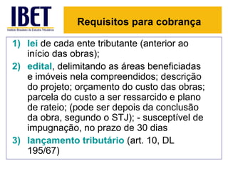 Requisitos para cobrança

1) lei de cada ente tributante (anterior ao
   início das obras);
2) edital, delimitando as áreas beneficiadas
   e imóveis nela compreendidos; descrição
   do projeto; orçamento do custo das obras;
   parcela do custo a ser ressarcido e plano
   de rateio; (pode ser depois da conclusão
   da obra, segundo o STJ); - susceptível de
   impugnação, no prazo de 30 dias
3) lançamento tributário (art. 10, DL
   195/67)
 