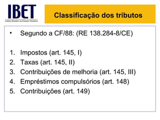 Classificação dos tributos

•    Segundo a CF/88: (RE 138.284-8/CE)

1.   Impostos (art. 145, I)
2.   Taxas (art. 145, II)
3.   Contribuições de melhoria (art. 145, III)
4.   Empréstimos compulsórios (art. 148)
5.   Contribuições (art. 149)
 
