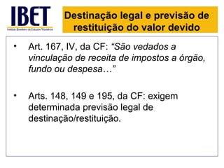 Destinação legal e previsão de
             restituição do valor devido
•   Art. 167, IV, da CF: “São vedados a
    vinculação de receita de impostos a órgão,
    fundo ou despesa…”

•   Arts. 148, 149 e 195, da CF: exigem
    determinada previsão legal de
    destinação/restituição.
 