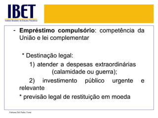 - Empréstimo compulsório: competência da
     União e lei complementar

          * Destinação legal:
             1) atender a despesas extraordinárias
                      (calamidade ou guerra);
             2) investimento público urgente e
         relevante
         * previsão legal de restituição em moeda

Fabiana Del Padre Tomé
 
