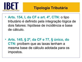 Tipologia Tributária

• Arts. 154, I, da CF e art. 4º, CTN: o tipo
  tributário é definido pela integração lógica de
  dois fatores: hipótese de incidência e base
  de cálculo.

• Arts. 145, § 2º, da CF e 77, § único, do
  CTN: proíbem que as taxas tenham a
  mesma base de cálculo adotada para os
  impostos.
 