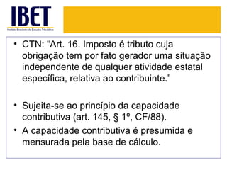 • CTN: “Art. 16. Imposto é tributo cuja
  obrigação tem por fato gerador uma situação
  independente de qualquer atividade estatal
  específica, relativa ao contribuinte.”

• Sujeita-se ao princípio da capacidade
  contributiva (art. 145, § 1º, CF/88).
• A capacidade contributiva é presumida e
  mensurada pela base de cálculo.
 