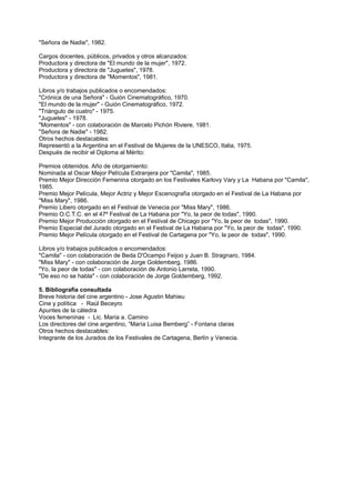 "Señora de Nadie", 1982.

Cargos docentes, públicos, privados y otros alcanzados:
Productora y directora de "El mundo de la mujer", 1972.
Productora y directora de "Juguetes", 1978.
Productora y directora de "Momentos", 1981.

Libros y/o trabajos publicados o encomendados:
"Crónica de una Señora" - Guión Cinematográfico, 1970.
"El mundo de la mujer" - Guión Cinematográfico, 1972.
"Triángulo de cuatro" - 1975.
"Juguetes" - 1978.
"Momentos" - con colaboración de Marcelo Pichón Riviere, 1981.
"Señora de Nadie" - 1982.
Otros hechos destacables:
Representó a la Argentina en el Festival de Mujeres de la UNESCO, Italia, 1975.
Después de recibir el Diploma al Mérito:

Premios obtenidos. Año de otorgamiento:
Nominada al Oscar Mejor Película Extranjera por "Camila", 1985.
Premio Mejor Dirección Femenina otorgado en los Festivales Karlovy Vary y La Habana por "Camila",
1985.
Premio Mejor Película, Mejor Actriz y Mejor Escenografía otorgado en el Festival de La Habana por
"Miss Mary", 1986.
Premio Libero otorgado en el Festival de Venecia por "Miss Mary", 1986.
Premio O.C.T.C. en el 47º Festival de La Habana por "Yo, la peor de todas", 1990.
Premio Mejor Producción otorgado en el Festival de Chicago por "Yo, la peor de todas", 1990.
Premio Especial del Jurado otorgado en el Festival de La Habana por "Yo, la peor de todas", 1990.
Premio Mejor Película otorgado en el Festival de Cartagena por "Yo, la peor de todas", 1990.

Libros y/o trabajos publicados o encomendados:
"Camila" - con colaboración de Beda D'Ocampo Feijoo y Juan B. Stragnaro, 1984.
"Miss Mary" - con colaboración de Jorge Goldemberg, 1986.
"Yo, la peor de todas" - con colaboración de Antonio Larreta, 1990.
"De eso no se habla" - con colaboración de Jorge Goldemberg, 1992.

5. Bibliografía consultada
Breve historia del cine argentino - Jose Agustin Mahieu
Cine y política - Raúl Beceyro
Apuntes de la cátedra
Voces femeninas - Lic. María a. Camino
Los directores del cine argentino, “María Luisa Bemberg” - Fontana claras
Otros hechos destacables:
Integrante de los Jurados de los Festivales de Cartagena, Berlín y Venecia.
 
