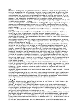 débil”.
María Luisa Bemberg en el cine y Elena Poniatowska en la literatura, son dos mujeres que saltaron al
mundo de la creatividad, que se convirtieron, con mucho esfuerzo, en ejecutoras de su propio arte, de
sus propias palabras; que no se sometieron al antiguo miedo, al silencio; que se decidieron y gritaron a
través de su arte. Así, Bemberg con su cámara y Poniatowska con su pluma, se propusieron dar luz a
determinados rostros históricamente olvidados y dar voz a determinantes silencios milenarios. Por esto,
existe entre ellas una evidente vinculación que no es sólo temática, porque, tanto la obra de
Poniatowska como la de Bemberg, revelan la misma preocupación: el papel que ha jugado la mujer en la
sociedad patriarcal argentina y mexicana.
Así es que, como guionista y directora, María Luisa Bemberg prefirió mujeres alejadas de la indigencia, y
de este modo, personajes burgueses sin carencias y aristócratas acaudalados pueblan sus películas.
Pero, tanto ricas en un sentido como pobres en otro, han sido mujeres ignoradas, mujeres marginadas,
mujeres calladas...
Cada una de ellas evidencia lo desgarrador de la soledad femenina en un contexto dominado por
hombres.
En las películas de María Luisa Bemberg vemos desfilar ante nosotros mujeres que se atrevieron a
romper con los límites impuestos por el matrimonio, la familia, el Estado, la iglesia, etc.
Así Lucía (“Momentos”, 1981) se atreve al adulterio; Leonor (“ Señora de nadie”, 1982) al divorcio; y
Camila O’Gorman (“Camila”, 1984) y Juana Inés de la Cruz (“Yo, la peor de todas”, 1990) osan desafiar
tanto a la Iglesia como al Estado.
Las mujeres de Bemberg poseen una vitalidad extraordinaria y desbordante; todas ellas se encuentran
dominadas por una pasión, ya sea por un hombre prohibido -como es el caso de Camila- o por un arte
vedado, como Juana Inés de la Cruz.
Es a través de estas mujeres como María Luisa Bemberg nos muestra su mirada crítica y desafiante;
sin duda, el suyo ha sido un cine de denuncia, de grito entrañable contra los límites impuestos por un
sistema que posterga y oprime a la mujer. En alguna oportunidad, la realizadora contó cómo se había
atrevido a dirigir su primera película, un cortometraje de 17 minutos titulado “El mundo de la mujer”
(1972). Sucedió que en la filmación de una escena de “Crónica de una señora” (1970), película en la
que ella fue argumentista, tuvo un desacuerdo con el director Raúl de la Torre. Más tarde, comentó lo
sucedido a Juan Carlos Desanzo que la animó, diciéndole que ella podía dirigir sus películas y que lo
único que necesitaba era un asistente, un iluminador y un compaginador. En ese momento ella pensó
“es hora de que las mujeres nos atrevamos a atrevernos”. Felizmente se atrevió, lo que tal vez suene
paradójico es que lo hizo por consejo de un hombre que no se equivocó. María Luisa Bemberg nos ha
dejado una lista de películas que, manejadas con mano firme, reflejan muy cabalmente lo que no es
ficción: el alma femenina.
En las películas de Bemberg, nada queda librado al azar. Uno de los mayores logros de la realizadora
consiste en la estricta reconstrucción del contexto social en que se mueven sus personajes. Los marcos
de sus obras han sido cuidadosamente reconstruidos y son una muestra genial de que el arte de ambas
no se limitó a exponer historias de mujeres, sino que la intención fue mucho más allá: apelaron al
criticismo histórico.
María Luisa Bemberg ha creado en sus obras un mundo que le pertenece y que le es propio: “El mundo
de las mujeres”.
Porque la mujer siempre calló y, para que no siga callando, Elena Poniatowska y María Luisa Bemberg
no apostaron al silencio. Ellas optaron por el camino de la creación para mover antiguas estructuras,
para enseñarnos que traspasar límites es posible, para decirnos que, en realidad, el silencio femenino
es una vieja historia, para comunicarnos que simplemente podemos atrevernos...

2. Biografía
María Luisa Bemberg nació en Buenos Aires el 14 de abril de 1922, casada un 17 de octubre de 1945,
tuvo 4 hijos y se divorcia a los 32 años de edad.
Murió el 7 de Mayo de 1995, a la edad de 73 años, al parecer, de un cáncer fulminante y repentino.
Proviene de una familia potentosa en lo económico y con muchas connotaciones sociales y políticas;
con una estructura familiar fuertemente patriarcal que influyó decididamente en su persona, lo cual hizo
que en los distintos trabajos realizados, se percibieran muchas vivencias y/o conflictos de su historia
personal, que han sido plasmadas concurrentemente en ellos.
En 1949 comienza trabajando como empresaria de espectáculos teatrales; en 1960 repite la experiencia
pero también es bocetista del vestuario, recibiendo elogios de la crítica especializada. Posteriormente,
junto a Catalina Wolff, funda el Teatro del Globo y se encarga de regentearlo durante 5 años. Es allí
donde empieza a empaparse del trabajo de dirección, escenografía, actoral y sobre todo en la puesta en
escena.
Por otro lado, María Luisa Bemberg tiene otra faceta en su vida social y pública, y es la de ser una
 
