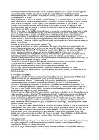 activista en los movimientos feministas, siendo una de las fundadoras de la Unión Feminista Argentina.
En su trabajo como escritora, o guionista, escribe "La margarita es una flor", obra teatral que
posteriormente pasa a ser guión de "Crónica de una señora", y, como es de esperar, el tema principal es
la problemática de la mujer.
Se inicia dirigiendo "El mundo de la mujer", un cortometraje de 17 minutos, realizado en 16 mm., en el
cual la cámara capta inquietamente la exposición Femimundo, atribuyéndole de este modo un enfoque
crítico al tema, tiñéndolo de ironía e irritación. Esta realización cuenta con un contrastante y rítmico
montaje, lográndose el objetivo de la directora que es denunciar y rechazar la frivolidad de esta
exposición, donde brilla por ausente lo espiritual, lo intelectual, lo esencial que podría llegar a hacer
crecer a una mujer como persona.
De este modo, todo el cine de María Luisa Bemberg se encamina en una incesante alegoría de su vida
privada, y así es como en cada obra de ella, toca diferentes capítulos o temas personales y siempre
desde un singular enfoque atípico, fuera de lo normal o de lo que la mayoría de los realizadores
acostumbran a tratar en estos tipos de temas, tal es el caso del ser mujer, el ser esposa, su crianza, su
historia familiar, la relación con su padre, la postura ante una sociedad machista, etc., tratando de
criticar, analizar, cuestionar, combatir y formar una nueva mentalidad en la sociedad argentina referente
a estos y otros temas.
Antes de dirigir su primera película viajo a Nueva York
para estudiar actuación en el Instituto Lee Strasberg. De vuelta a Argentina, creo una compañía de
producción cinematográfica con la productora Lisa Stantic. En 1981 Bemberg produjo, escribió y dirigió
su primera película: "Momentos". "Tenía bastante miedo” decía. “El primer día, cuando fui a filmar mi
primera escena, sentía como si fuera a la guerra. No sabia si podría volver a casa esa tarde".
Estudia interpretación con Beatriz Matar. Así se va enriqueciendo en gran medida en el tema actoral.
Sus realizaciones cinematográficas son originales, donde con el tiempo logra crecer y se puede
observar un alto profesionalismo, que lo utiliza hábilmente para brindarnos una visión no-masculina y por
ende una distinta concepción ideológica y moral.
La realizadora aborda los distintos conflictos sin prevenciones sexistas y con frecuencia esa mirada
logra hacerse crítica, revelando un efecto devastador de la ideología social.
Su película Camila fue nominada al Oscar como mejor film extranjero en 1995.
Para un mejor conocimiento de la realizadora, pasemos a conocer cada una de sus obras
cinematográfica hechas a lo largo de su trayectoria, viendo las distintas etapas y en consecuencia, su
brillante evolución.

3. Crónica de una señora
Es su primer contacto con el cine, donde el argumento refleja una serie de esenciales conflictos de la
vida de la autora, sin que esto represente que el guión sea autobiográfico.
La historia personal de María Luisa Bemberg, hace que esté empapada en las circunstancias,
permitiéndole mostrar ávidamente la naturaleza del conflicto que tiene el personaje del film. El
sentimiento de inutilidad y aislamiento, es presentado como el efecto de expectativas sociales, que
coartan la creatividad de la mujer, sumergiéndola en una impotencia y en un estancamiento personal.
Este tema es bien tratado, gracias al vasto conocimiento que tiene la guionista del grupo social y el
ambiente en que este tipo de drama se puede ver.
En cuanto al desarrollo de la historia, puede parecer lineal, donde la situación se tiñe de autentico drama
y está concebida desde lo femenino, "Crónica de una Señora", le debe mucho a su director Raúl de la
Torre, quien supo dar respuesta a la idea de la guionista, consiguiendo conformar una sucesión de
puestas en escenas que logran transmitir la falsedad, el encierro y la asfixia que apremia a la bella y
frívola esposa de un poderoso marido. El conflicto se desata en el personaje ante el suicidio de una
amiga de idénticas condiciones que ella, y tal es su identificación que llega a pensar que puede sur ella
misma la que se quita la vida.
Como es obvio, esta extrema determinación es tomada al encontrarse harta de su vida, al no encontrarle
un sentido a su vida. Así es como "Crónica de una mujer", apunta a un debate filosófico del tema: criticar
y desafiar la estructura patriarcal concebida en nuestra sociedad. El enfoque que se le da al film, es
muy diferente a lo que estamos habituados, ya que para el cine argentino una mirada desde este
ángulo, representa una innovación, debido a la forma en que están desarrollados los conflictos afectan
tanto a los hombres como a las mujeres y ambos deben enfrentar esa disyuntiva.

Triángulo de cuarto
En 1978 ella vio su segundo guión en la película "Triángulo de Cuatro". Aún cuando ella gana un premio
por el guión, la película, sobre el triángulo amoroso entre un hombre, una esposa tradicional y su
independiente amante, no satisfizo a Bemberg.
Este film, lo dirigió Fernando Ayala, donde se puede observar el enfoque crítico hacia las relaciones
 