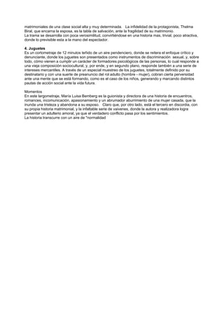 matrimoniales de una clase social alta y muy determinada. La infidelidad de la protagonista, Thelma
Biral, que encarna la esposa, es la tabla de salvación, ante la fragilidad de su matrimonio.
La trama se desarrolla con poca verosimilitud, convirtiéndose en una historia mas, trivial, poco atractiva,
donde lo previsible esta a la mano del espectador.

4. Juguetes
Es un cortometraje de 12 minutos teñido de un aire pendenciero, donde se reitera el enfoque crítico y
denunciante, donde los juguetes son presentados como instrumentos de discriminación sexual, y, sobre
todo, cómo vienen a cumplir un carácter de formadores psicológicos de las personas, lo cual responde a
una vieja composición sociocultural, y, por ende, y en segundo plano, responde también a una serie de
intereses mercantiles. A través de un especial muestreo de los juguetes, totalmente definido por su
destinatario y con una suerte de preanuncio del rol adulto (hombre - mujer), cobran cierta perversidad
ante una mente que se está formando, como es el caso de los niños, generando y marcando distintos
pautas de acción social ante la vida futura.

Momentos
En este largometraje, María Luisa Bemberg es la guionista y directora de una historia de encuentros,
romances, incomunicación, apasionamiento y un abrumador aburrimiento de una mujer casada, que la
inunda una tristeza y abandona a su esposo. Claro que, por otro lado, está el tercero en discordia, con
su propia historia matrimonial, y la infaltable serie de vaivenes, donde la autora y realizadora logra
presentar un adulterio amoral, ya que el verdadero conflicto pasa por los sentimientos.
La historia transcurre con un aire de "normalidad
 