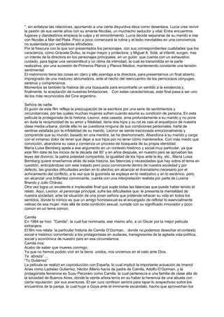 ", sin enfatizar las relaciones, apuntando a una cierta disyuntiva ética como desenlace. Lucía cree revivir
la pasión de sus veinte años con su amante Nicolás, un muchacho seductor y vital. Entre encuentros
fugaces y clandestinos empieza la culpa y el remordimiento. Lucía decide separarse de su marido e irse
con Nicolás a Mar del Plata. Poco a poco comenzará la rutina y el tedio inevitables en una convivencia
no sustentada por verdaderas afinidades.
Por la frescura con la que son presentados los personajes, con sus correspondientes cualidades que los
caracteriza, como Graciela Dufau, la mujer mayor y protectora; y Miguel A. Solá, el infantil, surgen, tras
un interés de la directora en los personajes principales, en un guión que cuenta con un exhaustivo
cuidado, para lograr una verosimilitud y un clima de intimidad, la cual es transmitida en la parte
realizativa, por una sucesión de Primeros Planos y Planos Medios, manteniendo constante una tensión
sentimental.
El matrimonio tiene las cosas en claro y ello aventaja a la directora, para presentarnos un final abierto,
impregnado de una madurez abrumadora, ante el hecho del reencuentro de los perniciosos cónyuges,
serenos y comprensivos.
Momentos es también la historia de una búsqueda para encontrarle un sentido a la existencia y,
finalmente, la aceptación de nuestras limitaciones. Con estas características, este final pasa a ser uno
de los más reconocidos del Cine argentino.

Señora de nadie
El guión de este film refleja la preocupación de la escritora por una serie de sentimientos y
circunstancias, por las cuales muchas mujeres sufren cuando asume su condición de persona. En esta
película la protagonista de la historia, Leonor, esta casada, ama profundamente a su marido y no pone
en duda la reciprocidad de su amor y fidelidad, tiene dos hijos y su rol es casi el arquetípico de nuestra
clase media urbana, donde ella no se cuestiona ninguna de sus condiciones personales, harta de
sentirse estafada por la infidelidad de su marido. Leonor se siente traicionada emocionalmente y
comprende que su mundo, basado en una mentira, se ha desmoronado. Abandona a su marido y carga
con el inmenso dolor de tener que dejar a sus hijos por no tener cómo mantenerlos. Con más miedo que
convicción, abandona su casa y comienza un proceso de búsqueda de su propia identidad.
María Luisa Bemberg apela a ese argumento en un contexto histórico y social muy particular, ya que
este film data de los inicios de la década del 80’ y en años después, en nuestro país se aprueban las
leyes del divorcio, la patria potestad compartida, la igualdad de los hijos ante la ley, etc., María Luisa
Bemberg quiere enseñarnos atrás de esta historia, las falencias y necesidades que hay sobre el tema en
cuestión, anticipándose con este tratado pero poco convincente dentro de nuestra sociedad y por
defecto, las grandes dificultades anclan en lo afectivo sin alcanzar el dramatismo necesario por el
achicamiento del conflicto, a la vez que la guionista se explaya en lo realizativo y en lo escénico, pero,
sin alcanzar una brillantez convincente, cuenta con una interpretación realista por parte de Luisina
Brando y Julio Chávez.
Otra vez logra un excelente e implacable final que suple todas las falencias que puede haber tenido el
relato. Aquí, Leonor, el personaje principal, sufre las dificultades que le presenta la mentalidad de
nuestra sociedad, ante tal situación de una joven señora que pretende rehacer su vida en todos los
sentidos, donde lo irónico es que un amigo homosexual es el encargado de reflotar lo esencialmente
valioso de esa mujer: más allá de toda condición sexual, cumple con su significado innovador y poco
común en un tema común.

Camila
En 1984 se hizo "Camila", la cual fue nominada, ese mismo año, a un Oscar por la mejor película
extranjera.
El film nos relata la particular historia de Camila O’Gorman, donde no podemos desechar el contexto
social e histórico convirtiendo a los protagonistas en audaces, transgresores de la agitada vida política,
social y económica de nuestro país en esa circunstancia.
Camila mía:
Acabo de saber que mueres conmigo.
Ya que no hemos podido vivir en la tierra unidos, nos uniremos en el cielo ante Dios.
Te abraza” ...
“Tu Gutiérrez”
La película se realizó en coproducción con España, lo cual implicó la importante actuación de Imanol
Arias como Ladislao Gutierrez, Héctor Alterio hacía de padre de Camila, Adolfo O’Gorman, y la
protagonista femenina es Susu Pecoraro como Camila, la cual pertenecía a una familia de clase alta de
la sociedad de Buenos Aires, donde la veinte añera tenía en su haber la herencia de una abuela con
cierta reputación por sus aventuras. El ser cura confesor servirá para tapar lo sospechoso sobre los
encuentros de la pareja, la cual huye a Goya ante el inminente escándalo, hecho que aprovechan los
 