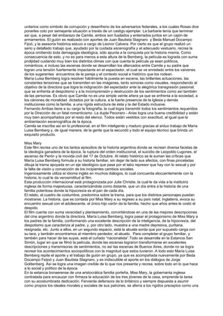 unitarios como símbolo de corrupción y desenfreno de los adversarios federales, a los cuales Rosas dice
ponerles coto por semejante situación a través de un castigo ejemplar. La barbarie tenía que terminar
así que, a pesar del embarazo de Camila, ambos son fusilados y enterrados juntos en un cajón de
armamentos. El guión es realizado con aportes de Juan Bautista Stagnaro y Beda Manuel Docampo
Fijoó, y la asesoría histórica estuvo a cargo de Leonor Calvera. Por cierto es que el grupo realizó un
serio y detallado trabajo que, ayudado por la cuidada escenografía y el adecuado vestuario, recrea la
época omitiendo toda demagogia ideológica, sólo apunta a la conquista por la historia misma. Como
consecuencia de esto, y no es para menos a esta altura de la Bemberg, la película es lograda con suma
prolijidad cuidando muy bien los distintos climas con que cuenta la película ya sean políticos,
románticos, e incluso las escenas donde se desarrollan los altercados entre Camila y su padre que
logran una tensión fuertemente impactante en el espectador, el cual se ve enredado entre los vaivenes
de los sugerentes encuentros de la pareja y el contexto social e histórico que los rodean.
María Luisa Bemberg logra resolver hábilmente la puesta en escena, las brillantes actuaciones, las
constantes tensiones que se transmiten en las imágenes, tanto sonoras como visuales, respondiendo al
objetivo de la directora que logra la indignación del espectador ante la alegórica transgresión pasional,
que se enfrenta al despotismo y a la incomprensión y destrucción de los sentimientos como así también
de las personas. Es obvio que Camila no es una simple veinte añera ya que se enfrenta a la sociedad, a
los cánones de moralidad dictados por la cultura, a la fuerte presencia de la Iglesia y demás
instituciones como la familia, a una rígida estructura de ésta y la del Estado inclusive.
Fernando Arribas tiene a su cargo la fotografía, la cual logra transmitir todos los sentimientos requeridos
por la Dirección de un fatal romanticismo. La dupla Pecoraro - Arias logra una buena credibilidad y están
muy bien acompañados por el resto del elenco. Todos están vestidos con exactitud, al igual que la
ambientación escenográfica de la época.
Camila se inscribe así en lo profesional, en el film inteligente y maduro gracias al arduo trabajo de María
Luisa Bemberg y, de igual manera, de la gente que la secundó y todo el equipo técnico que brinda un
exquisito producto.

Miss Mary
Este film recrea uno de los tantos episodios de la historia argentina donde se recrean diversa facetas de
la ideología ganadera de la época, la ruptura del orden institucional, el suicidio de Leopoldo Lugones, el
ascenso de Perón y la movida civil del 17 de Octubre. Al relato histórico se le suman las críticas que
María Luisa Bemberg formula a su historia familiar, sin dejar de lado sus afectos, con finas pinceladas
dibuja la trama apoyada en un eje ideológico que pasa por el tabú represor que hay con lo sexual y por
la falta de visión y convección de los incipientes cambios sociales.
Ingeniosamente utiliza el idioma inglés en muchos diálogos, lo cual concuerda elocuentemente con la
historia, lo cual le da verosimilitud al film.
Esta producción internacional está protagonizada por Julie Christie, la cual le da vida a la institutriz
inglesa de forma majestuosa, caracterizándola como distante, que un día entra a la historia de una
familia potentosa donde la hipocresía es el pan de cada día.
El relato, el cuadro de costumbre, predomina sobre la trama, para que los distintos personajes puedan
mostrarse. La historia, que es contada por Miss Mary a su regreso a su país natal, Inglaterra, evoca su
encuentro sexual con el adolescente, el único hijo varón da la familia, hecho que años antes le costó el
despido.
El film cuenta con suma veracidad y planteamiento, convirtiéndose en una de las mejores descripciones
del cine argentino donde la directora, María Luisa Bemberg, logra pasar el protagonismo de Miss Mary a
los padres de la familia, conformando una excelente descripción de la inteligencia, de la hipocresía, del
despotismo que caracteriza al padre, y, por otro lado, muestra a una madre depresiva, puritana,
resignada, etc. Junto a ellos, en un segundo espacio, está la abuela sorda que por supuesto carga con
su tara, y también encontramos al miembro perdedor, el abuelo. Para completar el grupo familiar, y
también para hacer de las suyas, está el cuñado “nacionalista”.Todo se desarrolla en la Estancia San
Simón, lugar en que se filmó la película, donde las escenas lograron transformarse en excelentes
descripciones y transmisoras de sentimientos, no así las escenas de Buenos Aires, donde no se logra
recrear los acontecimientos sociopolíticos con la magnitud que estos tuvieron. A todo esto María Luisa
Bemberg repite el aporte y el trabajo de guión en grupo, ya que es acompañada nuevamente por Beda
Docampo Feijoó y Juan Bautista Stagnaro, y es indiscutible el aporte en los diálogos de Jorge
Goldenberg. Así se logra una imagen creíble de lo que nos presenta y recrea, sobre todo en lo que hace
a lo social y político de la época.
En la estancia bonaerense de una aristocrática familia porteña, Miss Mary, la gobernanta inglesa
contratada para encauzar con firmeza la educación de los tres jóvenes de la casa, emprende la tarea
con su acostumbrada dedicación. Ferviente defensora de lo británico y siempre dispuesta a asumir
como propios los ideales morales y sociales de sus patrones, se aferra a los rígidos preceptos como una
 