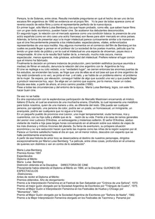 Pereyra, la de Solanas, entre otras. Resulta inevitable preguntarse en qué el hecho de ser uno de los
escasos film argentinos de 1990 se evidencia en el propio film. Yo la peor de todas aparece como el
reverso exacto de estos films y como el representante perfecto de la nueva época.
En primer lugar, sólo María Luisa Bemberg y los que hayan probado, como ella, que saben hacer films
con un gran éxito económico, pueden hacer cine. Se acabaron los debutantes desconocidos.
En segundo lugar, la relación con el mercado aparece como una condición básica: la presencia de una
actriz española (como en otro caso una actriz francesa) son llaves para abrir mercado en otros países.
Además, la forma de presentar aquí a la mujer intelectual parece curiosamente similar a la manera en
que el cine frecuentemente presenta a los intelectuales: espectaculares, vitales, enfervorizados
representantes de una raza insólita. Hay algunos momentos en el comienzo del film de Bemberg en los
cuales se puede llegar a pensar en el profesor de La sociedad de los poetas muertos, película que ha
tenido un gran éxito de público y en la cual el intelectual es una especie de showman, payas ésco e
irresponsable. Al cine no le resulta fácil hablar de la, a menudo, mucho más oscura, menos
espectacular, menos aparente, más grisácea, actividad del intelectual. Prefiere reiterar el lugar común
que el mismo ha fabricado.
Finalmente la decisión en primera instancia de producción, pero también estilística (aunque asumida a
medias) de filmar en estudio, denuncia la relación del cine argentino con la Argentina de hoy.
El cine se repliega a su coto vedado, a su “verdadero lugar”; se cierran entonces las enormes puertas de
los estudios, se encienden las luces, se finge que una de ellas es el sol (ese sol que el cine argentino de
hoy está condenado a no ver), se pinta el mar y el cielo, y se habla de un problema eterno: el problema
de la mujer. Se espera, por elevación, conseguir hablar de algo que sucedió una vez y que puede llegar
a producir resonancia hoy, aquí. Se elige así un camino que supone, por lo menos, hacer un rodeo.
Quizás sea éste, a partir de ahora, el único camino posible (1990).
Pese a todas las circunstancias y del entorno de la época, María Luisa Bemberg, logra, con este film,
hacer buen cine.

De eso no se habla
Es otra coproducción con la esplendorosa participación de Marcello Mastroiani encarnando al místico
italiano D’Auria, el cual se enamora de una muchacha enana, Charlotte, la cual representa una metáfora
para todos nosotros, quien de una manera u otra, es diferente del resto. Ella puede ser cualquier
persona, por ejemplo, una persona de color, podría ser un poeta, un homosexual, un inmigrante, un
anarquista, podría ser cualquiera que no sigue a la tropa.
En un pequeño pueblo de provincia vive Leonor, una mujer temperamental, viuda hermosa, rica y
cuarentona, con su hija culta y afable que es la razón de su vida. Frente a la casa de ramos generales
de Leonor vive Ludovico D'Andrea, un extravagante y misterioso solterón. El señor D'Andrea, asiduo
visitante de madre e hija pasa largas horas conversando en el almacén sobre sus relatos de viajes de
los más diversos y míticos rincones del planeta. Su fama de aventurero, su próspera situación
económica y su rara seducción hacen que tanto las mujeres como las niñas de la región suspiren por él.
Parece un hombre satisfecho hasta el día en que, sin el menor indicio, descubre con espanto que se
halla perdidamente enamorado.
A partir de esa historia de amor loco se desencadena el destino de nuestros personajes, dirigidos
excepcionalmente por María Luisa Bemberg: "La película, entre otras cosas, profundiza en el universo
de quienes son distintos o van en contra de lo establecido".

Maria Luisa Bemberg
Premios Konex 1991
Espectáculos
Diploma al Mérito
María Luisa Bemberg
Distinción obtenida en la Disciplina: DIRECTOR/A DE CINE
Previamente había obtenido el Diploma al Mérito en 1984, en la Disciplina: GUIONES DE
ESPECTACULOS
-Distinciones-
Antes de recibir el Diploma al Mérito:
Premios obtenidos. Año de otorgamiento:
Premio a la Interpretación Femenina en el Festival de San Sebastián por "Crónica de una Señora", 1970.
Premio al mejor guión otorgado por la Sociedad Argentina de Escritores por "Triángulo de Cuatro", 1975.
Premio al Mejor Guión e Interpretación Femenina en los Festivales de Huelva y Chicago por
"Momentos", 1981.
Premio al Mejor Guión otorgado por la Sociedad Argentina de Escritores por "Señora de Nadie", 1982.
Premio a la Mejor Interpretación Femenina otorgado en los Festivales de Taormina y Panamá por
 
