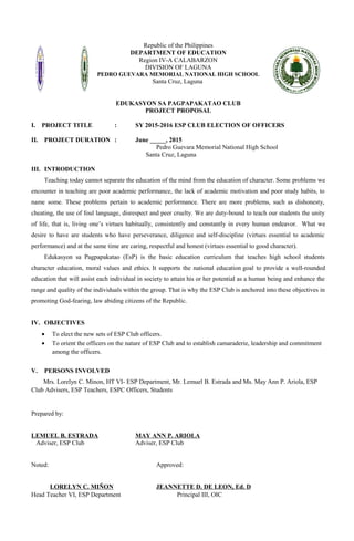 Republic of the Philippines
DEPARTMENT OF EDUCATION
Region IV-A CALABARZON
DIVISION OF LAGUNA
PEDRO GUEVARA MEMORIAL NATIONAL HIGH SCHOOL
Santa Cruz, Laguna
EDUKASYON SA PAGPAPAKATAO CLUB
PROJECT PROPOSAL
I. PROJECT TITLE : SY 2015-2016 ESP CLUB ELECTION OF OFFICERS
II. PROJECT DURATION : June _____, 2015
Pedro Guevara Memorial National High School
Santa Cruz, Laguna
III. INTRODUCTION
Teaching today cannot separate the education of the mind from the education of character. Some problems we
encounter in teaching are poor academic performance, the lack of academic motivation and poor study habits, to
name some. These problems pertain to academic performance. There are more problems, such as dishonesty,
cheating, the use of foul language, disrespect and peer cruelty. We are duty-bound to teach our students the unity
of life, that is, living one’s virtues habitually, consistently and constantly in every human endeavor. What we
desire to have are students who have perseverance, diligence and self-discipline (virtues essential to academic
performance) and at the same time are caring, respectful and honest (virtues essential to good character).
Edukasyon sa Pagpapakatao (EsP) is the basic education curriculum that teaches high school students
character education, moral values and ethics. It supports the national education goal to provide a well-rounded
education that will assist each individual in society to attain his or her potential as a human being and enhance the
range and quality of the individuals within the group. That is why the ESP Club is anchored into these objectives in
promoting God-fearing, law abiding citizens of the Republic.
IV. OBJECTIVES
• To elect the new sets of ESP Club officers.
• To orient the officers on the nature of ESP Club and to establish camaraderie, leadership and commitment
among the officers.
V. PERSONS INVOLVED
Mrs. Lorelyn C. Minon, HT VI- ESP Department, Mr. Lemuel B. Estrada and Ms. May Ann P. Ariola, ESP
Club Advisers, ESP Teachers, ESPC Officers, Students
Prepared by:
LEMUEL B. ESTRADA MAY ANN P. ARIOLA
Adviser, ESP Club Adviser, ESP Club
Noted: Approved:
LORELYN C. MIÑON JEANNETTE D. DE LEON, Ed. D
Head Teacher VI, ESP Department Principal III, OIC
 