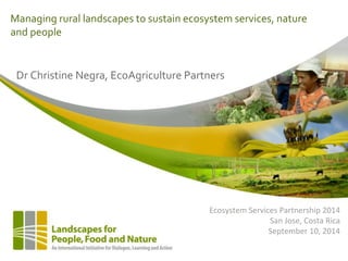 Managing rural landscapes to sustain ecosystem services, nature 
and people 
Dr Christine Negra, EcoAgriculture Partners 
Ecosystem Services Partnership 2014 
San Jose, Costa Rica 
September 10, 2014 
 