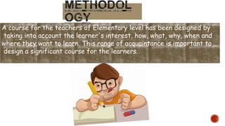 A course for the teachers of Elementary level has been designed by
taking into account the learner's interest, how, what, why, when and
where they want to learn. This range of acquaintance is important to
design a significant course for the learners.
 