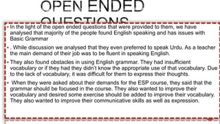  In the light of the open ended questions that were provided to them, we have
analysed that majority of the people found English speaking and has issues with
Basic Grammar
 . While discussion we analysed that they even preferred to speak Urdu. As a teacher
the main demand of their job was to be fluent in speaking English.
 They also found obstacles in using English grammar. They had insufficient
vocabulary or if they had they didn’t know the appropriate use of that vocabulary. Due
to the lack of vocabulary, it was difficult for them to express their thoughts.
 When they were asked about their demands for the ESP course, they said that the
grammar should be focused in the course. They also wanted to improve their
vocabulary and desired some exercise should be added to improve their vocabulary.
They also wanted to improve their communicative skills as well as expression.
 