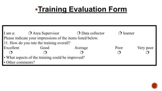 I am a:  Area Supervisor  Data collector  learner
Please indicate your impressions of the items listed below.
11. How do you rate the training overall?
Excellent Good Average Poor Very poor
    
• What aspects of the training could be improved?
• Other comments?
Training Evaluation Form
 