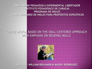 UNIVERSIDAD PEDAGÓGICA EXPERIMENTAL LIBERTADOR
            INSTITUTO PEDAGÓGICO DE CARACAS
                   PROGRAMA DE INGLÉS
  CURSO: SEMINARIO DE INGLÉS PARA PROPÓSITOS ESPECÍFICOS




COURSE DESIGN BASED ON THE SKILL-CENTERED APPROACH
          WITH EMPHASIS ON READING SKILLS




      AUTHORS: WILLIAM BENJAMIN & MAURY RODRIGUEZ
 