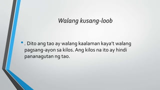 Walang kusang-loob
•. Dito ang tao ay walang kaalaman kaya’t walang
pagsang-ayon sa kilos. Ang kilos na ito ay hindi
pananagutan ng tao.
 