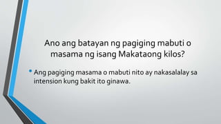 Ano ang batayan ng pagiging mabuti o
masama ng isang Makataong kilos?
•Ang pagiging masama o mabuti nito ay nakasalalay sa
intension kung bakit ito ginawa.
 