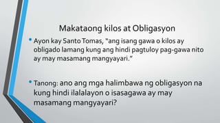 Makataong kilos at Obligasyon
•Ayon kay SantoTomas, “ang isang gawa o kilos ay
obligado lamang kung ang hindi pagtuloy pag-gawa nito
ay may masamang mangyayari.”
•Tanong: ano ang mga halimbawa ng obligasyon na
kung hindi ilalalayon o isasagawa ay may
masamang mangyayari?
 