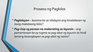 Proseso ng Pagkilos
•Paglalayon – kasama ba sa nilalayon ang kinalabasan ng
isang makataong kilos?
•Pag-iisip ng paraan na makarating sa layunin – ang
pamamaraan ba ay tugma sa pag-abot ng layunin at hindi
lamang kasangkapan sa pag-abot ng naisin?
 