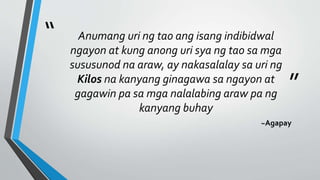 “
”
Anumang uri ng tao ang isang indibidwal
ngayon at kung anong uri sya ng tao sa mga
sususunod na araw, ay nakasalalay sa uri ng
Kilos na kanyang ginagawa sa ngayon at
gagawin pa sa mga nalalabing araw pa ng
kanyang buhay
~Agapay
 