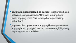•pagpili ng pinakamalapit na paraan - nagkaroon ba ng
kalayaan sa mga ospsiyon? Umiiwas lamang ba sa
masusing pag-iisip? Para lamang ba sa pansariling
kabutihan?
•pagsasakilos ng paraan. – ang pagkilos sa pamaraan ay
ang paglapat ng pagkukusa na tunay na magbibigay ng
kapanagutan sa kumikilos.
 