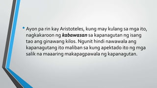 •Ayon pa rin kay Aristoteles, kung may kulang sa mga ito,
nagkakaroon ng kabawasan sa kapanagutan ng isang
tao ang ginawang kilos. Ngunit hindi nawawala ang
kapanagutang ito maliban sa kung apektado ito ng mga
salik na maaaring makapagpawala ng kapanagutan.
 