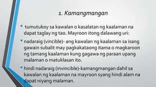 1. Kamangmangan
• tumutukoy sa kawalan o kasalatan ng kaalaman na
dapat taglay ng tao. Mayroon itong dalawang uri:
•nadaraig (vincible)- ang kawalan ng kaalaman sa isang
gawain subalit may pagkakataong itama o magkaroon
ng tamang kaalaman kung gagawa ng paraan upang
malaman o matuklasan ito.
•hindi nadaraig (invincible)-kamangmangan dahil sa
kawalan ng kaalaman na mayroon syang hindi alam na
dapat niyang malaman.
 