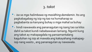 3. takot
•- isa sa mga halimbawa ng masidhing damdamin. Ito ang
pagkabagabag ng isip ng tao na humaharap sa
pagbabanta sa kanyang buhay o mga mahal sa buhay
•- hindi nawawala ang pananagutan ng isang tao sa kilos
dahil sa takot kundi nababawasan lamang. Ngunit kung
ang takot ay makapagdala ng pansamantalang
kaguluhan ng isip at mawala ang kakayahang makapag-
isip nang wasto , ang pananagutan ay nawawala.
 