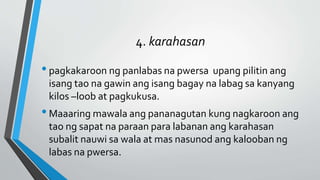 4. karahasan
•pagkakaroon ng panlabas na pwersa upang pilitin ang
isang tao na gawin ang isang bagay na labag sa kanyang
kilos –loob at pagkukusa.
•Maaaring mawala ang pananagutan kung nagkaroon ang
tao ng sapat na paraan para labanan ang karahasan
subalit nauwi sa wala at mas nasunod ang kalooban ng
labas na pwersa.
 