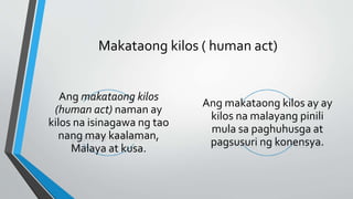 Makataong kilos ( human act)
Ang makataong kilos
(human act) naman ay
kilos na isinagawa ng tao
nang may kaalaman,
Malaya at kusa.
Ang makataong kilos ay ay
kilos na malayang pinili
mula sa paghuhusga at
pagsusuri ng konensya.
 