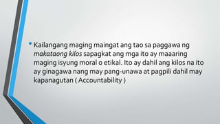 •Kailangang maging maingat ang tao sa paggawa ng
makataong kilos sapagkat ang mga ito ay maaaring
maging isyung moral o etikal. Ito ay dahil ang kilos na ito
ay ginagawa nang may pang-unawa at pagpili dahil may
kapanagutan ( Accountability )
 