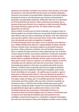 Genuíno: Por que a igreja católica deixou de cobrar dízimos?
Veríssimo: A igreja católica nunca deixou de cobrar dízimos. Foram os
políticos que proibiram o pagamento obrigatório. O poder da igreja
vinha sendo questionado por muitos séculos e todos sabiam que os
dízimos eram a sua principal fonte de renda e dava muito prejuízo para a
agricultura, pois ninguém queria produzir para ver sua produção passar
para as mãos de pessoas que eram os piores exemplos de conduta cristã.
Os preços dos produtos agrícolas aumentavam por causa da cobrança
dos dízimos. O povo passava fome enquanto o clero engorda de tanta
comida e bebida produzida pela cobrança obrigatória de dízimos. A
 