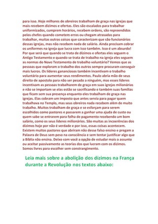 Genuíno: Mas o dinheiro do dízimo não é necessário para pagar as
despesas da congregação?
Veríssimo: Os dízimos nunca foram usados para a construção ou
reformas do Templo como venho explicando, mas para os sacerdotes, os
órfãos e as viúvas e os estrangeiros. Os israelitas pagavam um imposto
anual para o Templo e contribuíam com ofertas em dinheiro e material
com podemos ver em varias partes da Bíblia. Orei Davi acumulou uma
grande quantidade de materiais valiosos como prata, ouro bronze e ECT,
para ser usadas na construção do Templo. Salomão investiu pesado na
obra do Templo.
Os reis, os nobres e povo em geral doavam grandes somas de dinheiro
para as reformas do Templo. As reformas festas no Templo durante toda
sua história foram pagas com o dinheiro doado pelo povo. Os dízimos
não tinham nada a ver com isso, faziam parte do sustento dos servidores
do Templo. Sempre que se fala de Templo, temos de falar de sacerdotes
pagos com dízimos como ordena a lei. Precisamos entender a diferença
entre a riqueza do Templo de Jerusalém e as igrejas de hoje. O Templo
recebia tanta riqueza com o imposto anual e com as doações que os reis,
os nobres e povo faziam que uma grande quantidade de guardas
armados se revezava na segurança.
 