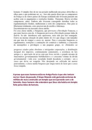 A prova que esses homens estão no Antigo Pacto é que eles tentam
recriar rituais do passado. O bispo Macedo está gastando centenas de
milhões de reais construído um templo que será parecido com o de
Salomão. Esses homens não entendem que Deus não habita em templo
feito pelas mãos de homens.
 