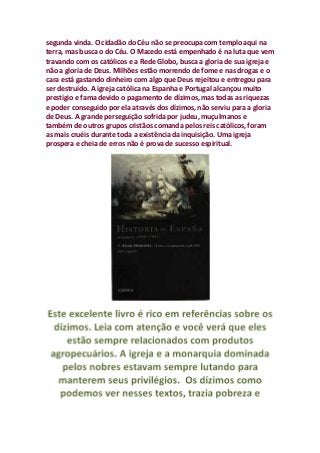 segunda vinda. O cidadão do Céu não se preocupa com templo aqui na
terra, mas busca o do Céu. O Macedo está empenhado é na luta que vem
travando com os católicos e a Rede Globo, busca a gloria de sua igreja e
não a gloria de Deus. Milhões estão morrendo de fome e nas drogas e o
cara está gastando dinheiro com algo que Deus rejeitou e entregou para
ser destruído. A igreja católica na Espanha e Portugal alcançou muito
prestigio e fama devido o pagamento de dízimos, mas todas as riquezas
e poder conseguido por ela através dos dízimos, não serviu para a gloria
de Deus. A grande perseguição sofrida por judeu, muçulmanos e
também de outros grupos cristãos comanda pelos reis católicos, foram
as mais cruéis durante toda a existência da inquisição. Uma igreja
prospera e cheia de erros não é prova de sucesso espiritual.
 