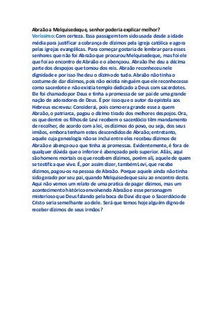 Abraão a Melquisedeque, senhor poderia explicar melhor?
Veríssimo: Com certeza. Essa passagem tem sido usada desde a idade
média para justificar a cobrança de dízimos pela igreja católica e agora
pelas igrejas evangélicas. Para começar gostaria de lembrar para esses
senhores que não foi Abraão que procurou Melquisedeque, mas foi ele
que foi ao encontro de Abraão e o abençoou. Abraão lhe deu a décima
parte dos despojos que tomou dos reis. Abraão reconheceu nele
dignidade e por isso lhe deu o dízimo de tudo. Abraão não tinha o
costume de dar dízimos, pois não existia ninguém que ele reconhecesse
como sacerdote e não existia templo dedicado a Deus com sacerdotes.
Ele foi chamado por Deus e tinha a promessa de ser pai de uma grande
nação de adoradores de Deus. É por isso que o autor da epistola aos
Hebreus escreveu: Considerai, pois como era grande esse a quem
Abraão, o patriarca, pagou o dízimo tirado dos melhores despojos. Ora,
os que dentre os filhos de Levi recebem o sacerdócio têm mandamento
de recolher, de acordo com a lei, os dízimos do povo, ou seja, dos seus
irmãos, embora tenham estes descendidos de Abraão; entretanto,
aquele cuja genealogia não se inclui entre eles recebeu dízimos de
Abraão e abençoou o que tinha as promessas. Evidentemente, é fora de
qualquer dúvida que o inferior é abençoado pelo superior. Aliás, aqui
são homens mortais os que recebem dízimos, porém ali, aquele de quem
se testifica que vive. É, por assim dizer, também Levi, que recebe
dízimos, pagou-os na pessoa de Abraão. Porque aquele ainda não tinha
sido gerado por seu pai, quando Melquisedeque saiu ao encontro deste.
Aqui não vemos um relato de uma pratica de pagar dízimos, mas um
acontecimento histórico envolvendo Abraão e esse personagem
misterioso que Deus falando pela boca de Davi diz que o Sacerdócio de
Cristo seria semelhante ao dele. Será que temos hoje alguém digno de
receber dízimos de seus irmãos?
 