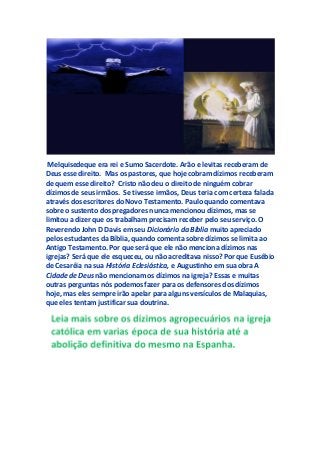 Melquisedeque era rei e Sumo Sacerdote. Arão e levitas receberam de
Deus esse direito. Mas os pastores, que hoje cobram dízimos receberam
de quem esse direito? Cristo não deu o direito de ninguém cobrar
dízimos de seus irmãos. Se tivesse irmãos, Deus teria com certeza falada
através dos escritores do Novo Testamento. Paulo quando comentava
sobre o sustento dos pregadores nunca mencionou dízimos, mas se
limitou a dizer que os trabalham precisam receber pelo seu serviço. O
Reverendo John D Davis em seu Dicionário da Bíblia muito apreciado
pelos estudantes da Bíblia, quando comenta sobre dízimos se limita ao
Antigo Testamento. Por que será que ele não menciona dízimos nas
igrejas? Será que ele esqueceu, ou não acreditava nisso? Por que Eusébio
de Cesaréia na sua História Eclesiástica, e Augustinho em sua obra A
Cidade de Deus não mencionam os dízimos na igreja? Essas e muitas
outras perguntas nós podemos fazer para os defensores dos dízimos
hoje, mas eles sempre irão apelar para alguns versículos de Malaquias,
que eles tentam justificar sua doutrina.
 
