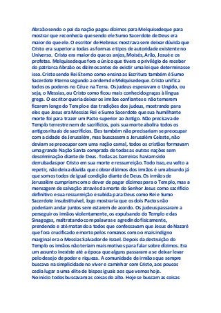 Abraão sendo o pai da nação pagou dízimos para Melquisedeque para
mostrar que reconhecia que sendo ele Sumo Sacerdote de Deus era
maior do que ele. O escritor de Hebreus mostrava sem deixar dúvida que
Cristo era superior a todas as formas e tipos de autoridade existente no
Universo. Cristo era maior do que os anjos, Moisés, Arão, Josué e os
profetas. Melquisedeque fora o único que tivera o privilégio de receber
do patriarca Abraão os dízimos antes de existir uma lei que determinasse
isso. Cristo sendo Rei Eterno como ensina as Escritura também é Sumo
Sacerdote Eterno segundo a ordem de Melquisedeque. Cristo unifica
todos os poderes no Céu e na Terra. Os judeus esperavam o Ungido, ou
seja, o Messias, ou Cristo como ficou mais conhecido graças à língua
grega. O escritor queria deixar os irmãos confiantes e não temerem
ficarem longe do Templo e das tradições dos judeus, mostrando para
eles que Jesus era Messias Rei e Sumo Sacerdote que sua humilhante
morte foi para trazer um Pacto superior ao Antigo. Não precisava de
Templo terrestre nem de sacrifícios, pois sua morte abolira todos os
antigos rituais de sacrifícios. Eles também não precisariam se preocupar
com a cidade de Jerusalém, mas buscassem a Jerusalém Celeste, não
deviam se preocupar com uma nação carnal, todos os cristãos formavam
uma grande Nação Santa comprada de todas as outras nações sem
descriminação diante de Deus. Todas as barreiras haviam sido
derrubadas por Cristo em sua morte e ressurreição. Todo isso, eu volto a
repetir, não deixa dúvida que cobrar dízimos dos irmãos é um absurdo já
que somos todos de igual condição diante de Deus. Os irmãos de
Jerusalém cumpriam com o dever de pagar dízimos para o Templo, mas a
mensagem de salvação através da morte do Senhor Jesus como sacrifício
definitivo e sua ressurreição e subida para Deus como Rei e Sumo
Sacerdote insubstituível, logo mostraria que os dois Pactos não
poderiam andar juntos sem estarem de acordo. Os judeus passaram a
perseguir os irmãos violentamente, os expulsando do Templo e das
Sinagogas, maltratando com palavras e agredindo fisicamente,
prendendo e até matando a todos que confessavam que Jesus de Nazaré
que fora crucificado e morto pelos romanos como o mais indigno
marginal era o Messias Salvador de Israel. Depois da destruição do
Templo os irmãos não teriam mais motivos para falar sobre dízimos. Era
um assunto inexiste até a época que alguns passaram a se deixar levar
pelo desejo de poder e riqueza. A comunidade de irmãos que sempre
buscava na simplicidade no viver e caminhar com Cristo, aos poucos
cedia lugar a uma elite de bispos iguais aos que vemos hoje.
No início todos buscavam as coisas do alto. Hoje se buscam as coisas
 