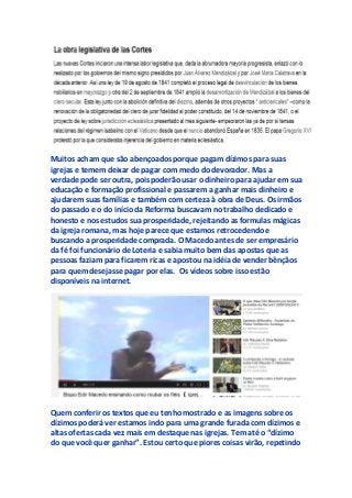 Muitos acham que são abençoados porque pagam dízimos para suas
igrejas e temem deixar de pagar com medo do devorador. Mas a
verdade pode ser outra, pois poderão usar o dinheiro para ajudar em sua
educação e formação profissional e passarem a ganhar mais dinheiro e
ajudarem suas famílias e também com certeza à obra de Deus. Os irmãos
do passado e o do início da Reforma buscavam no trabalho dedicado e
honesto e nos estudos sua prosperidade, rejeitando as formulas mágicas
da igreja romana, mas hoje parece que estamos retrocedendo e
buscando a prosperidade comprada. O Macedo antes de ser empresário
da fé foi funcionário de Loteria e sabia muito bem das apostas que as
pessoas faziam para ficarem ricas e apostou na idéia de vender bênçãos
para quem desejasse pagar por elas. Os vídeos sobre isso estão
disponíveis na internet.
Quem conferir os textos que eu tenho mostrado e as imagens sobre os
dízimos poderá ver estamos indo para uma grande furada com dízimos e
altas ofertas cada vez mais em destaque nas igrejas. Tem até o “dízimo
do que você quer ganhar”. Estou certo que piores coisas virão, repetindo
 