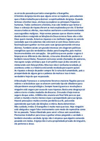 os erros do passado que tanto envergonha o Evangelho.
A história da Igreja mostra que alguns erros se repetem, pois sabemos
que o Diabo trabalha para destruir a espiritualidade da Igreja. Quando
tentava o Senhor Jesus, ele buscou explorar as principais fraquezas
humanas. Todos conhecem a história, mas vale lembrar que tentar a
Deus e o desejo de riqueza foram as mais exploradas por ele. O Senhor
recusou todas as ofertas, mas muitos aceitaram e continuam aceitando
suas sugestões malignas. Hoje vemos pessoas que se dizem crentes
dando ordens e exigindo as bênçãos de Deus como se fosse eles e não
Deus quem manda. Amam as riquezas e os melhores lugares no seio da
sociedade que nós sabemos não está nem aí com Deus. Existe uma
fascinação para ganhar os ricos para suas igrejas pensando em seus
dízimos. Também existe um grande interesse em elegerem políticos
evangélicos que são verdadeiras ciladas para Evangelho, pois muitos
foram envolvidos em corrupção. Um político que era pastor e agora é
bispo para se diferencia dos demais, criou uma dinastia de pastores e
também novos títulos. Passaram cem anos sendo chamados de pastores,
mas agora surgiu um bispo, que é um político que já deu vexame se
misturando com falso profeta. Mas isso não é nenhuma novidade, já
aconteceu antes e a história está sendo revelada para quem quiser.
As riquezas e desejo de poder sempre foi à ruína da humanidade, pois a
prosperidade de alguns gera a pobreza de muitos e isso é mais
verdadeiro hoje do que no passado.
A Revolução Francesa e o comunismo foram os maiores flagelos para os
nobres e eclesiásticos que se aliaram com todo tipo de ditadores para
não perderem seus privilégios. Sempre haverá guerras e revoluções e
ninguém está seguro por causa de suas riquezas. Basta uma desgraça caí
sobre a terra e todos mudarão de discurso. O mundo é hoje menos
seguro do que antes. A Bíblia não anuncia um final feliz para os que
amam o mundo e muito menos só paz e prosperidade para sua Igreja.
Haverá provação e muitos crentes perderão sua fé, pois estão
aprendendo que tudo são bênçãos e vitória. Basta determinar.
Mas cuidado, irmão. O Evangelho é muito mais que isso. Hoje ninguém
está obrigado a seguir falso ensinamento com medo de represálias como
foi no passado. Temos liberdade para servir a Deus sem sacerdotes.
Precisamos trabalhar para Jesus e ganhar almas pregando a verdade e
também vivendo a verdade. Igreja não é empresa que alguém comanda
pesando em metas. A Igreja não é uma propriedade privada de ninguém,
ela pertence a Jesus.
 