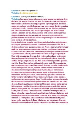 Genuíno: E o voto feito por Jacó?
Veríssimo: É o dízimo usado hoje.
Genuíno: O senhor pode explicar melhor?
Veríssimo: Jacó como todos sabemos era uma pessoa que gostava de se
dar bem. Ele sempre buscava um jeito de conseguir o que queria usado
todo tipo de artimanhas. Conseguiu ganhar a primogenitura do irmão
usado um prato de comida. Enganou o pai com a ajuda da mãe e roubou
a benção do irmão. Quando saia da casa de seu pai foi abençoado por
ele. Teve um sonho com uma escada que chegava até o Céu e anjos
subiam e desciam por ela. Deus promete está com ele e abençoar sua
viagem dando-lhe vitoria por onde ele fosse e cumpririam nele as
promessas feitas a Abraão seu avô e a Isaque seu pai. Sua descendência
seria como as estrelas dos Céus.
Incrédulo ele tenta negociar com Deus, pedindo ajuda e proteção para
sua viagem, prometendo assumir o Senhor com seu Deus e lhe dar a
décima parte de tudo que conseguisse em Aram e fazer um altar no lugar
onde ele teve o sonho com anjos que desciam e subiam a escada que
tocava o Céu. Uma pessoa de consciência pesada age como Jacó. Não ver
as promessas de Deus e passa a fazer voto para conseguir aquilo que
Deus está concedendo de graça. Jacó roubou a benção do irmão, mas
não confiou que ela se cumpriria. Recebeu a benção do pai, mas não
confiou porque enganara seu pai. Não confiou sonho por sabia que não
era fiel a Deus. Hoje muitos estão agindo como Jacó. Mesmo sabendo
que Deus nos recebe como filhos através de Jesus e nos faz herdeiros de
todas as bênçãos de Abraão, querem subornar Deus com dízimos e
doações em dinheiro para campanhas inventadas por homens que
lucram com a ingenuidade do povo que segue os de passos de Jacó.
Precisamos olhar é para o Jacó transformado, que lutou em invés de
tentar comprar a benção de Deus. Ganhou um novo nome e passou a
confiar mais nas promessas de Deus. Também não o vemos reclamando
de Deus quando estava ficando pobre comprado comida cara por causa
da seca. Depois que teve de mandar os filhos com grande perigo para o
Egito comprar comida. Deus cuidou dele sem cobrar nada. Nós somos
pessoas abençoadas por Deus porque aceitamos que Deus enviou Jesus
Cristo para nos salvar e nos enriqueceu com todas as benções do Céu.
Nosso reino não é aqui. Como diz a epistola aos Hebreus não temos aqui
cidade permanente, mas buscamos a celestial. Não temos aqui templos,
mas somos o Templo de Deus. Não temos uma elite sacerdotal, mas
fomos todos sacerdotes de Deus. Não temos um sumo sacerdote que
não pode se compadecer de nossas fraquezas e perdoar nossos pecados,
 