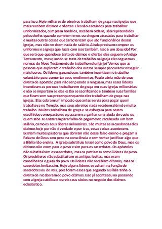 para isso. Hoje milhares de obreiros trabalham de graça nas igrejas que
mais recebem dízimos e ofertas. Eles são escalados para trabalhar
uniformizados, cumprem horários, recebem ordens, são repreendidos
pelos chefes quando cometem erros ou chegam atrasadas para trabalhar
e muitas outras coisas que caracterizam que são funcionários dessas
igrejas, mas não recebem nada de salário. Ainda precisam comprar os
uniformes na igreja que lucra com isso também. Isso é um absurdo! Por
que será que quando se trata de dízimos e ofertas eles seguem o Antigo
Testamento, mas quando se trata de trabalho na igreja eles seguem as
normas do Novo Testamento de trabalho voluntário? Vemos que as
pessoas que exploram o trabalho dos outros sempre procuram conseguir
mais lucros. Os líderes gananciosos também incentivam o trabalho
voluntário para aumentar seus rendimentos. Paulo abria mão de seus
direito de apostolo para não ser pesado a ninguém, mas esses líderes
incentivam as pessoas trabalharem de graça em suas igrejas milionárias
e não se importam se elas estão se sacrificando e também suas famílias
que ficam sem sua presença enquanto eles trabalham de graça nas
igrejas. Elas cobram um imposto que antes servia para pagar quem
trabalhava no Templo, mas seus obreiros nada recebem além de muito
trabalho. Muitos trabalham de graça e se esforçam para serem
escolhidos como pastores e passarem a ganhar uma ajuda de custo ou
quem sabe se entrarem para folha de pagamento recebendo um bom
salário, como os seus líderes milionários. São muitas as incoerências dos
dízimos hoje por não é verdade e por isso, essas coisas acontecem.
Existem muitos pastores que abriram não desse falso ensino e pregam a
Palavra de Deus sem peso na consciência e sem tentar justificar algo que
a Bíblia não ensina. A igreja substituiu Israel como povo de Deus, mas os
dízimos não eram para o povo e sim para os sacerdotes. Os apóstolos
não substituíram os sacerdotes, mas os patriarcas como lideres do povo.
Os presbíteros não substituíram os antigos levitas, mas eram
conselheiros e guias do povo. Os lideres não recebiam dízimos, mas os
sacerdotes levitas sim. Hoje alguns líderes se acham na função de
sacerdotes ou de reis, pois foram esses que segundo a Bíblia tinha o
direito de receberem do povo dízimos. Isso já aconteceu no passando
com a igreja católica e os reis seus sócios no negocio dos dízimos
eclesiástico.
 