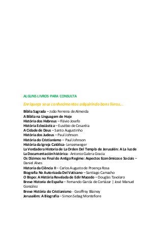 ALGUNS LIVROS PARA CONSULTA
Enriqueça seus conhecimentos adquirindo bons livros...
Bíblia Sagrada – João Ferreira de Almeida
A Bíblia na Linguagem de Hoje
História dos Hebreus – Flávio Josefo
História Eclesiástica – Eusébio de Cesaréia
A Cidade de Deus – Santo Augustinho
História dos Judeus – Paul Johnson
História do Cristianismo – Paul Johnson
História da Igreja Católica- Lenzenweger
La Verdadera Historia de La Orden Del Templo de Jerusalén: A La luz de
La Documentación histórica - Antonio Galera Gracia
Os Dízimos no Final do Antigo Regime: Aspectos Econômicos e Sociais –
Daniel Alves
Historia da Ciência II – Carlos Augusto de Proença Rosa
Biografia No Autorizada Del Vaticano – Santiago Camacho
O Bispo: A História Revelada de Edir Macedo – Douglas Tavolaro
Breve Historia de España – Fernando García de Cortázar | José Manuel
González
Breve História do Cristianismo - Geoffrey Blainey
Jerusalém: A Biografia – Simon Sebag Montefiore
 