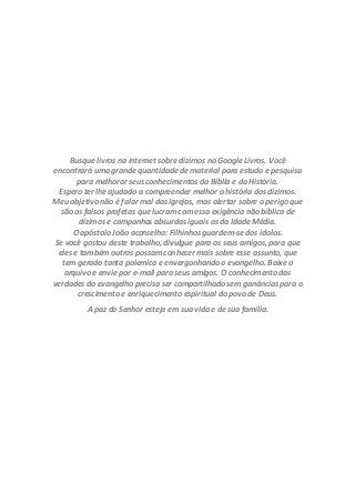 Busque livros na internet sobre dízimos no Google Livros. Você
encontrará uma grande quantidade de material para estudo e pesquisa
para melhorar seus conhecimentos da Bíblia e da História.
Espero ter lhe ajudado a compreender melhor a história dos dízimos.
Meu objetivo não é falar mal das igrejas, mas alertar sobre o perigo que
são os falsos profetas que lucram com essa exigência não bíblica de
dízimos e campanhas absurdas iguais as da Idade Média.
O apóstolo João aconselha: Filhinhos guardem-se dos ídolos.
Se você gostou deste trabalho, divulgue para os seus amigos, para que
eles e também outros possam conhecer mais sobre esse assunto, que
tem gerado tanta polemica e envergonhando o evangelho. Baixe o
arquivo e envie por e-mail para seus amigos. O conhecimento das
verdades do evangelho precisa ser compartilhado sem ganâncias para o
crescimento e enriquecimento espiritual do povo de Deus.
A paz do Senhor esteja em sua vida e de sua família.
 