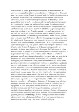 Introdução
O objetivo deste arquivo é provar através de textos bíblicos e históricos
que os dízimos eclesiásticos foram arquitetados pela igreja católica
durante a Idade Média. Que estes dízimos eram bem diferentes dos que
atualmente são cobrados nas igrejas. Os dízimos cobrados na igreja
católica eram semelhantes aos do Antigo Testamento (i. e. arrecadados
em produtos agropecuários). Durante mais de mil anos estes dízimos
foram arrecadados desta forma até serem abolidos no século XIX pelas
autoridades seculares. Os dízimos eram usados pela igreja católica para
fins abjetos. Cruzadas foram patrocinadas pelos dízimos e também a
satânica inquisição que chacinou milhares de servos de Deus. Hoje
muitos tiram proveito dos dízimos em sua versão atual (i.e. arrecadados
em dinheiro). Os escândalos da igreja católica com o mau uso dos
dízimos estão retratados em muitos textos históricos. Alguns
acontecimentos, nas igrejas, que se dizem Cristãs, onde seus líderes
desviam dinheiro, para suas contas pessoais, e compram empresas em
seus nomes, ao invés de usarem, o nome da igreja, como a verdadeira
proprietária, da empresa, também está retratada aqui. Busquei fazer,
um pequeno balanço histórico dos dízimos, desde sua origem no Sinai e
sua aplicação entre os judeus como pagamento pelo trabalho dos
sacerdotes levíticos e um seguro social para órfãos, viúvas e
estrangeiros, passando depois para sua abolição com a morte de Cristo
que estabeleceu uma Nova Aliança que não necessitava mais de templo
e nem de uma elite sacerdotal. Em seguida passa a analisar a introdução
dos dízimos na igreja católica a princípio de forma voluntária nos sécs. V
e VI e depois de forma obrigatória no séc. VIII e seus desvios para usos
malignos, como o que aconteceu séc. XII com o início das Cruzadas
organizado pelos ricos e poderosos Papas que as patrocinava com o lucro
adquirido com a cobrança de dízimos, a manutenção da inquisição e
muitas outras formas erradas de usarem uma contribuição que no
Antigo Testamento foi instituído para o bem da sociedade. Continua sua
analise falando da dos dízimos abolição no século XIX, e depois mostra a
incoerência dos dízimos nos dias atuais, que são usados de forma bem
mais distante da verdade. Quem se interessa pela verdade a respeito dos
dízimos encontrará nos textos bíblicos e históricos um rico material para
estudo e análise deste assunto tão explorado pelos que lucram com essa
cobrança inventada pela Igreja Católica. Muitos são desafiados a darem
 