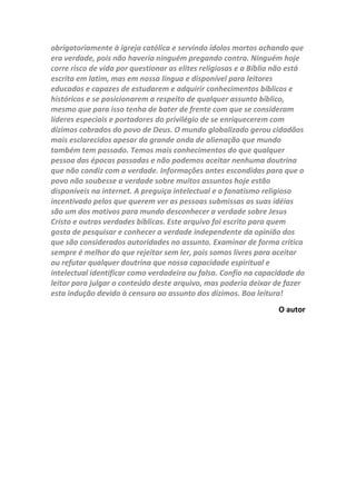 dízimos como prova de sua fé e respondem de boa fé. Este arquivo
desafia o leitor a examinar com cuidado os textos que vários
historiadores escreveram sobre os dízimos em suas obras e também
muitos economistas e outros doutores que também escreveram sobre
dízimos depois de sérias pesquisas em documentos e arquivos de várias
épocas. Examinando com cuidado esses textos que servem de prova
documental as afirmações do autor, o leitor poderá tirar suas próprias
conclusões sobre o tópico. Com certeza quem ler este arquivo encontrará
muitas referencias de livros importantes sobre o tema dos dízimos e
estudos acadêmicos que enriquecerão seus conhecimentos. Quem busca
a verdade não teme confrontar opiniões, mas está aberto a novas
descobertas sobre temas importantes, e os dízimos são um destes
assuntos que não podemos deixar passar sem uma análise séria e não
podemos ficar encima do muro. Muitas pessoas não conhecem a verdade
sobre o Senhor Jesus porque nunca param para ler a Palavra de Deus e
teme tudo o que eles acham que são contra suas crenças. Este arquivo
exalta o Sacerdócio de Cristo e rejeita qualquer outro que se apresente
para ofuscar o brilho do evangelho de Jesus Cristo. O autor sabe da
sabedoria do povo de Deus para compreender as verdades de Deus, mas
sabe através do estudo da história que as elites durante todas as épocas
mudaram essa verdade para beneficio próprio e hoje isso tem acontecido
bem na nossa frente e ficamos calados e passivos, quando deveríamos
denunciar os abusos e lutar por uma igreja moldada nas verdades
bíblicas. A reforma da igreja depois de sua corrupção pelos católicos e
outros, foi só o início, e como todos nós sabemos ela não pode parar. Os
reformadores deixaram muitos pontos soltos e hoje falsos mestres mais
do que nunca criam formas de manter nossa atenção das santas
doutrinas e seguir crenças inventadas no passando como é caso dos
dízimos eclesiásticos. Homens de Deus que antes eram contrários a
doutrina da prosperidade e a grande ênfase em dízimos e ofertas,
atualmente são riscos empresários e amigos dos que antes atacavam
veementemente. Os cristãos bem informados e conscientes das verdades
bíblicas, e apoiados pelos fatos históricos clamarão contra as invenções e
superstições que surgem no meio cristão. Hoje somos homens e mulheres
esclarecidos e dispomos de liberdade para rejeitam qualquer doutrina
que não seja fiel as verdades bíblicas. Os judeus que se apegaram as
suas tradições e temiam examinar as escrituras que testificavam de Jesus
perderam a oportunidade de conhecerem a verdade. Hoje basta alguém
se posicionar contra os dízimos eclesiásticos e já passam a serem
tachados de inimigos da igreja, mas os que lucram com os dízimos e
 