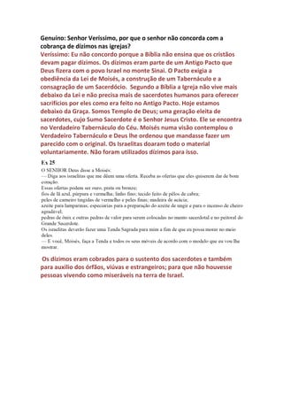 gastam fortunas com todo tipo de luxo e não podem ser denunciados
abertamente para não dar escândalos.
Se os reformadores tivessem pensado assim ainda hoje estaríamos
pagando dízimos obrigatoriamente à igreja católica e servindo ídolos
mortos achando que era verdade, pois não haveria ninguém pregando
contra. Ninguém hoje corre risco de vida por questionar as elites
religiosas e a Bíblia não está escrita em latim, mas em nossa língua e
disponível para leitores educados e capazes de estudarem e adquirir
conhecimentos bíblicos e históricos e se posicionarem a respeito de
qualquer assunto bíblico, mesmo que para isso tenha de bater de frente
com que se consideram líderes especiais e portadores do privilégio de se
enriquecerem com dízimos cobrados do povo de Deus.
O mundo globalizado gerou cidadãos mais esclarecidos apesar da
grande onda de alienação que mundo também tem passado. Atualmente
temos mais conhecimentos do que as pessoas das épocas passadas e não
podemos aceitar nenhuma doutrina que não condiz com a verdade.
Informações antes escondidas para que o povo não soubesse a verdade
sobre muitos assuntos hoje estão disponíveis na internet. A preguiça
intelectual e o fanatismo religioso incentivado pelos que querem ver as
pessoas submissas as suas idéias são um dos motivos porque o mundo
desconhece a verdade sobre Jesus Cristo e outras verdades bíblicas. Este
arquivo foi escrito para quem gosta de pesquisar e conhecer a verdade
independente da opinião dos que são considerados autoridades no
assunto. Examinar de forma critica sempre é melhor do que rejeitar sem
ler, pois somos livres para aceitar ou refutar qualquer doutrina que
nossa capacidade espiritual e intelectual identificar como verdadeira ou
falsa. Confio na capacidade do leitor para julgar o conteúdo deste
arquivo, mas não poderia deixar de fazer esta introdução devido à
censura ao assunto dos dízimos. Boa leitura!
O autor
 
