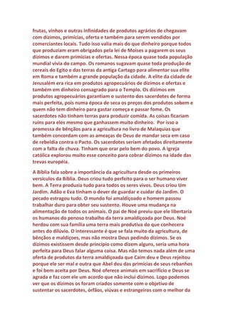 Genuíno: O senhor poderia fazer um resumo para explicar melhor tudo
isso?
Veríssimo: Com certeza. Os dízimos são filhos do feudalismo e do
monarquismo. A ignorância do povo também foi outro fator importante.
Tudo começou quando a igreja passou cada vez mais a se prostituir com
a política e os bispos passaram a ter cada vez mais poder. A queda de
Roma também contribuiu, pois os imperadores jamais autorizariam a
cobrança de dízimos em seu império. Eles ficariam muito irritados com
tal presunção dos bispos. Eles desconfiariam dos bispos, pois com os
 