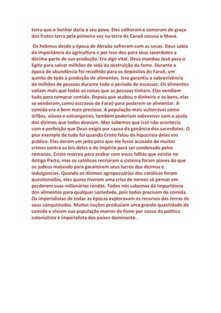 dízimos eles ficariam muito ricos e poderosos e isso seria um problema
para os imperadores. Os romanos recebiam grandes quantidades de
produtos agrícolas de varias partes do mundo dominado por eles e havia
grandes proprietários de terras que usavam trabalho escravo. Os
magnatas romanos da agricultura matariam o imperador, como fizeram
Julio Cesar quando ele começou a mudar as regras do jogo. Por isso não
temos informações sobre dízimos na igreja ortodoxa. Alguns até
mostraram interesse, mas não tiveram sucesso. Cobrar dízimos
agropecuários em Roma ou Bizâncio seria impossível. Os ricos
proprietários jamais aceitariam.
 