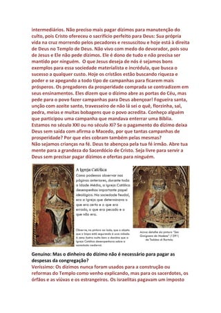 também atrai muitos ladrões. Por isso o Senhor Jesus disse: Acumulai
riquezas no Céu. Augustinho quando defendia a igreja das acusações dos
pagãos dela ter sido a culpada do saque de Roma por um grupo de
bárbaros porque havia desafiado os deuses, elogiava a sabedoria dos
que haviam doado suas fortunas para ajudar os pobres e nada perderam
com o saque da cidade, mas tinham um grande tesouro no Céu.
Os dízimos agropecuários eram uma mina de ouro e reis espanhóis
também viram o grande negócio que eram e se tornaram sócios da
igreja. O Papa espanhol deu todos os dízimos das colônias espanholas
para os reis católicos. Existem muitos estudos acadêmicos sobre a
grande riqueza da igreja católica adquirida através de dízimos e o
impacto dessa cobrança na economia agropecuária. A igreja recebia
anualmente milhões de toneladas de grãos, milhões de litros de vinhos,
recebia também dízimos da produção de cana de açúcar, café, sal, peles,
lenha, algodão, animais e outros produtos. O povo era obrigado a dar
por livre e espontânea pressão os dízimos para os depósitos da igreja. A
quantidade de produto era tão grande que existiam pessoas
responsáveis pelo recolhimento e a venda dos excedentes desses
produtos. A soma das vendas dos dízimos era altíssima e os reis e o alto
clero ficavam com a maior parte. O baixo clero era o que menos recebia.
 